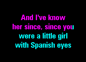 And I've know
her since. since you

were a little girl
with Spanish eyes