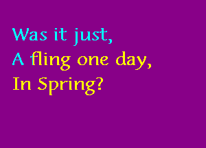 Was it just,
A fling one day,

In Spring?