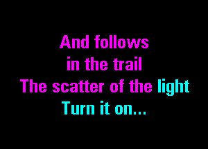 And follows
in the trail

The scatter of the light
Turn it on...