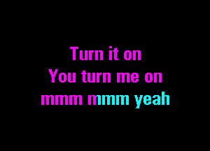 Turn it on

You turn me on
mmm mmm yeah