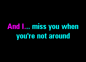 And I... miss you when

you're not around