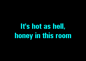 It's hot as hell,

honey in this room