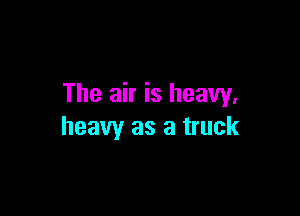 The air is heavy.

heavy as a truck