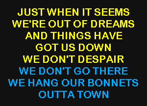 JUSTWHEN IT SEEMS
WE'RE OUT OF DREAMS
AND THINGS HAVE
GOT US DOWN
WE DON'T DESPAIR
WE DON'T GO THERE
WE HANG OUR BONNETS
OUTI'A TOWN