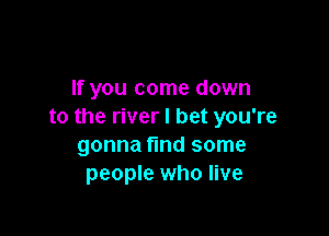 If you come down
to the river I bet you're

gonna fmd some
people who live