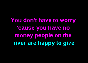 You don't have to worry
'cause you have no

money people on the
river are happy to give