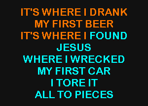 IT'S WHEREI DRANK
MY FIRST BEER
IT'S WHEREI FOUND
JESUS
WHERE I WRECKED
MY FIRST CAR
ITORE IT
ALL TO PIECES