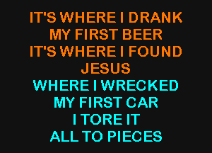 IT'S WHEREI DRANK
MY FIRST BEER
IT'S WHEREI FOUND
JESUS
WHERE I WRECKED
MY FIRST CAR
ITORE IT
ALL TO PIECES