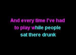 And every time I've had

to play while people
sat there drunk