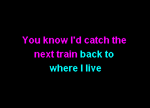 You know I'd catch the

next train back to
where I live