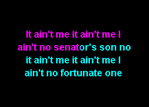 It ain't me it ain't me I
ain't no senator's son no

it ain't me it ain't me I
ain't no fortunate one