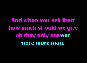 And when you ask them
how much should we give

oh they only answer
more more more