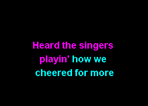 Heard the singers

playin' how we
cheered for more