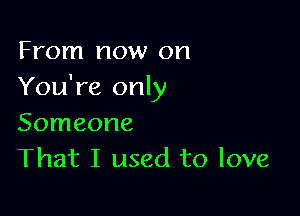 From now on
You're only

Someone
That I used to love