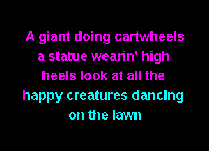 A giant doing cartwheels
a statue wearin' high
heels look at all the
happy creatures dancing
on the lawn

g