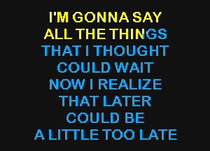 I'M GONNA SAY
ALL THETHINGS
THAT I THOUGHT

COULD WAIT

NOW I REALIZE

THAT LATER

COULD BE
A LITTLE TOO LATE l