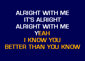 ALRIGHT WITH ME
IT'S ALRIGHT
ALRIGHT WITH ME
YEAH
I KNOW YOU
BETTER THAN YOU KNOW