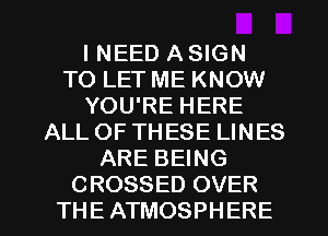 I NEED A SIGN
TO LET ME KNOW
YOU'RE HERE
ALL OF THESE LINES
ARE BEING
CROSSED OVER
THE ATMOSPHERE