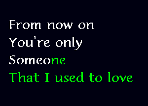 From now on
You're only

Someone
That I used to love