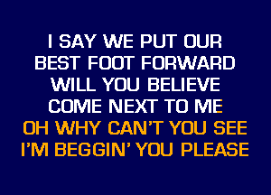 I SAY WE PUT OUR
BEST FOOT FORWARD
WILL YOU BELIEVE
COME NEXT TO ME
OH WHY CAN'T YOU SEE
I'M BEGGIN' YOU PLEASE