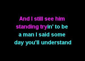 And I still see him
standing tryin' to be

a man I said some
day you'll understand