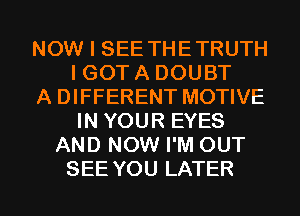 NOW I SEE THETRUTH
I GOT A DOUBT
A DIFFERENT MOTIVE
IN YOUR EYES
AND NOW I'M OUT
SEE YOU LATER