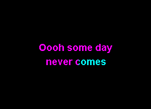 Oooh some day

never comes