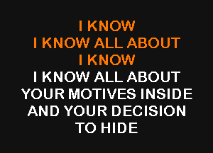 I KNOW
I KNOW ALL ABOUT
I KNOW
I KNOW ALL ABOUT
YOUR MOTIVES INSIDE
AND YOUR DECISION

TO HIDE l