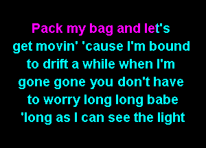 Pack my bag and let's
get movin' 'cause I'm bound
to drift a while when I'm
gone gone you don't have
to worry long long babe
'long as I can see the light