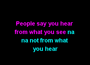 People say you hear
from what you see na

na not from what
you hear