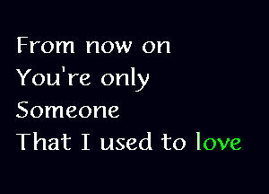 From now on
You're only

Someone
That I used to love