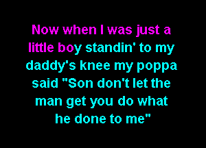 Now when I was just a
little boy standin' to my
daddy's knee my poppa

said Son don't let the
man get you do what
he done to me