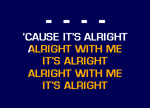 EAUSE IT'S ALRIGHT
ALRIGHT WITH ME
IT'S ALRIGHT
ALRIGHT WITH ME
ITS ALRIGHT