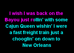 I wish I was back on the
Bayou just rollin' with some
Cajun Queen wishin' I were

a fast freight train just a

chooglin' on down to
New Orleans
