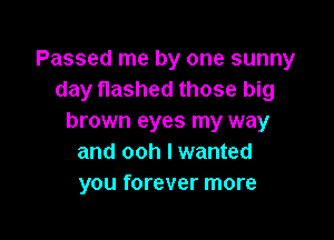 Passed me by one sunny
day flashed those big

brown eyes my way
and ooh I wanted
you forever more