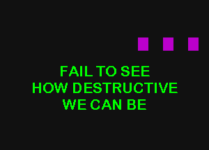 FAIL TO SEE

HOW DESTRUCTIVE
WE CAN BE