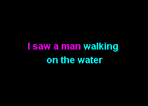 I saw a man walking

on the water