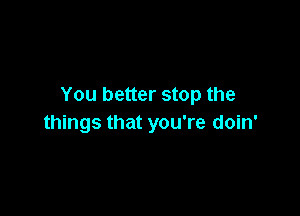 You better stop the

things that you're doin'