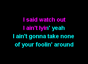 I said watch out
I ain't Iyin' yeah

I ain't gonna take none
of your foolin' around