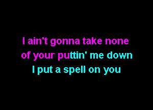 I ain't gonna take none

of your puttin' me down
I put a spell on you