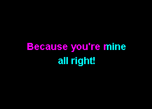 Because you're mine

all right!