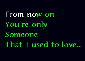 From now on
You're only

Someone
That I used to love..