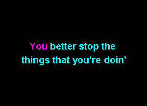 You better stop the

things that you're doin'