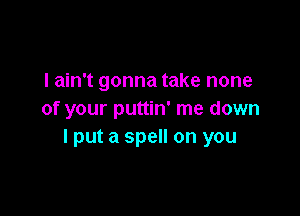 I ain't gonna take none

of your puttin' me down
I put a spell on you