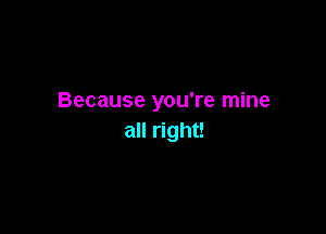 Because you're mine

all right!