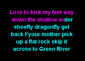 Love to kick my feet way
down the shallow water
shoefly dragonfly get
back t'your mother pick
up a flat rock skip it
across to Green River
