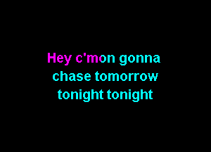 Hey c'mon gonna

chase tomorrow
tonight tonight