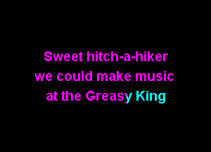 Sweet hitch-a-hiker

we could make music
at the Greasy King