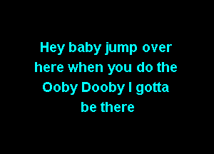 Hey baby jump over
here when you do the

Ooby Dooby I gotta
be there