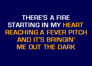 THERE'S A FIRE
STARTING IN MY HEART
REACHING A FEVER PITCH
AND IT'S BRINGIN'
ME OUT THE DARK